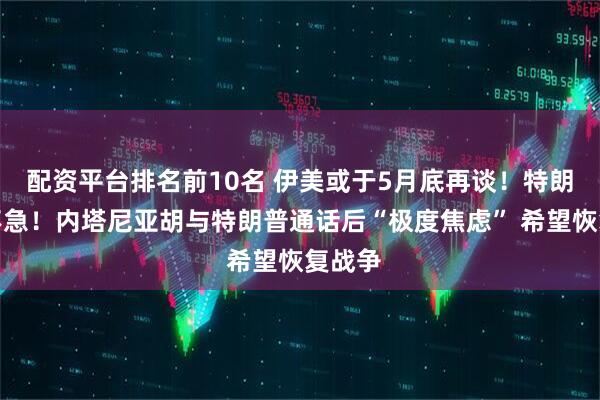 配资平台排名前10名 伊美或于5月底再谈！特朗普：不急！内塔尼亚胡与特朗普通话后“极度焦虑” 希望恢复战争