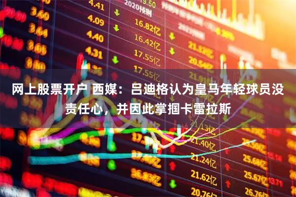 网上股票开户 西媒：吕迪格认为皇马年轻球员没责任心，并因此掌掴卡雷拉斯