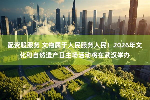 配资股服务 文物属于人民服务人民！2026年文化和自然遗产日主场活动将在武汉举办