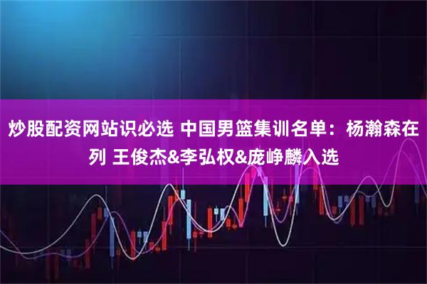 炒股配资网站识必选 中国男篮集训名单：杨瀚森在列 王俊杰&李弘权&庞峥麟入选