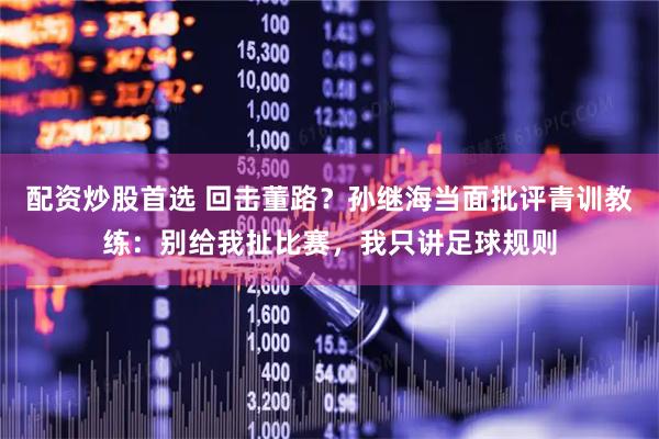 配资炒股首选 回击董路?孙继海当面批评青训教练:别给我扯比赛,我只讲足球规则