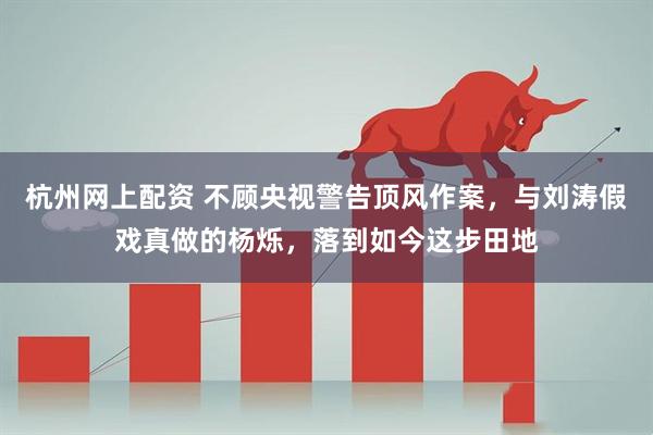 杭州网上配资 不顾央视警告顶风作案，与刘涛假戏真做的杨烁，落到如今这步田地