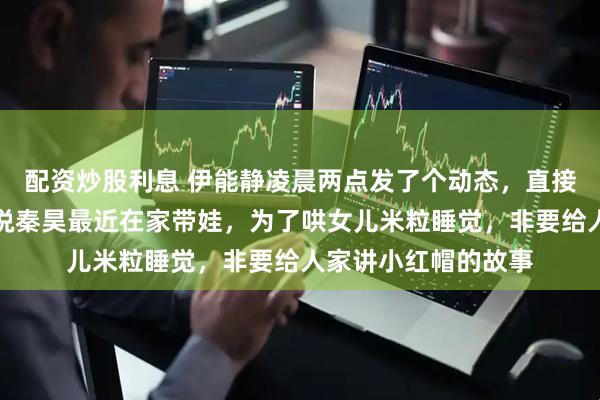 配资炒股利息 伊能静凌晨两点发了个动态，直接把我笑精神了。她说秦昊最近在家带娃，为了哄女儿米粒睡觉，非要给人家讲小红帽的故事