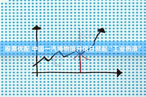 股票优配 中国一汽博物馆开馆日掀起“工业热浪”