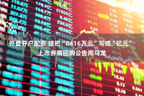 外盘开户配资 错把“8416万元”写成“亿元” 上市券商回购公告闹乌龙