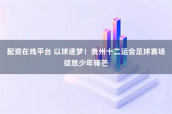 配资在线平台 以球逐梦！贵州十二运会足球赛场绽放少年锋芒
